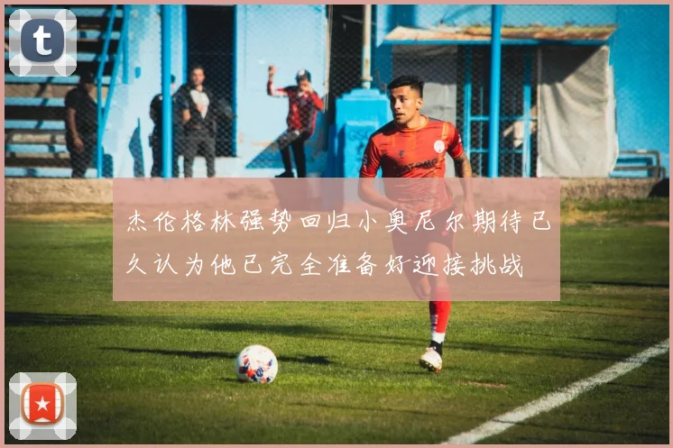 杰伦格林强势回归小奥尼尔期待已久认为他已完全准备好迎接挑战
