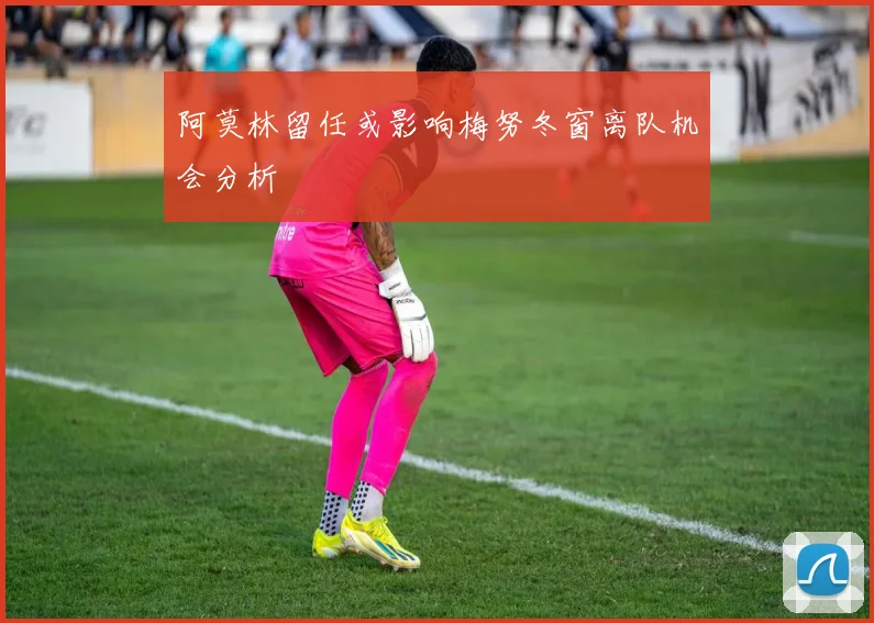 阿莫林留任或影响梅努冬窗离队机会分析