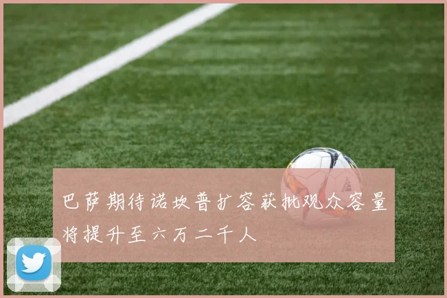 巴萨期待诺坎普扩容获批观众容量将提升至六万二千人