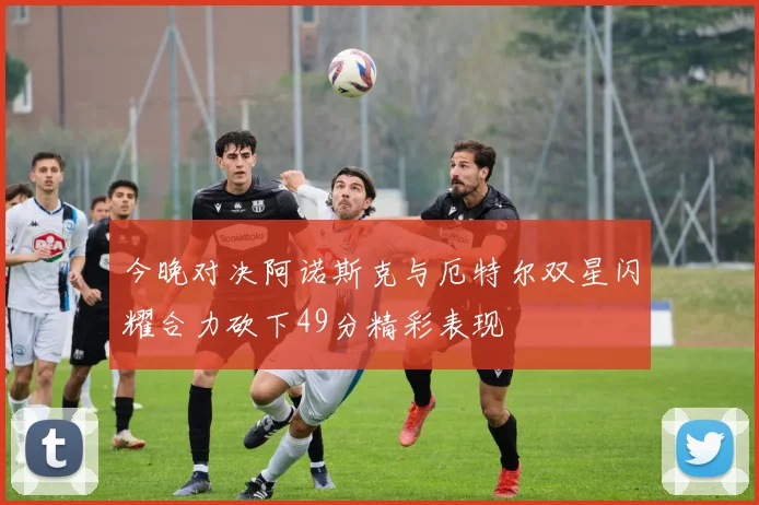 今晚对决阿诺斯克与厄特尔双星闪耀合力砍下49分精彩表现