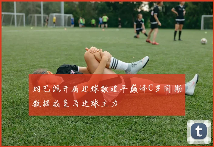 姆巴佩开局进球数追平巅峰C罗同期数据成皇马进球主力