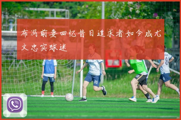 布冯前妻回忆昔日追求者如今成尤文忠实球迷