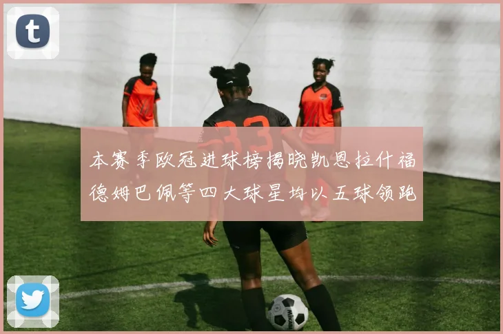 本赛季欧冠进球榜揭晓凯恩拉什福德姆巴佩等四大球星均以五球领跑