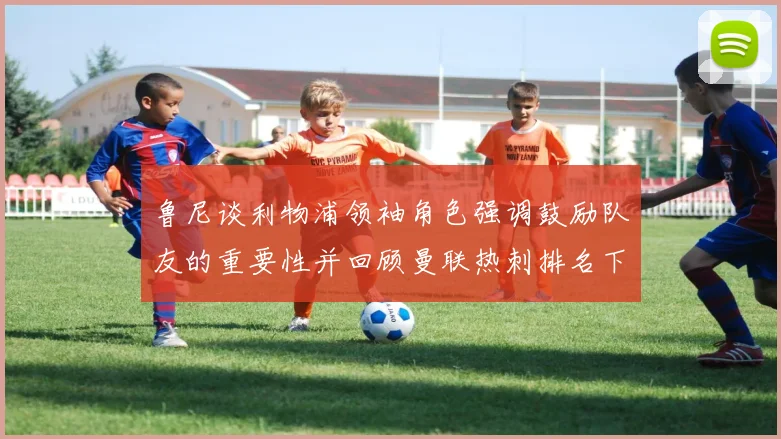 鲁尼谈利物浦领袖角色强调鼓励队友的重要性并回顾曼联热刺排名下滑经历