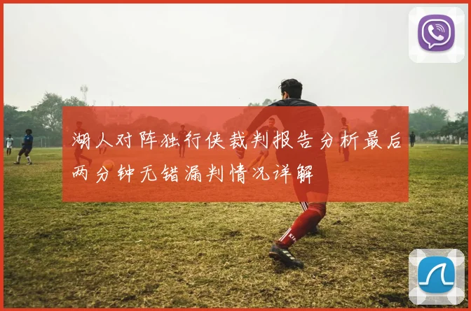 湖人对阵独行侠裁判报告分析最后两分钟无错漏判情况详解
