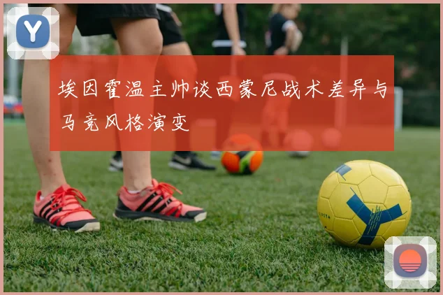埃因霍温主帅谈西蒙尼战术差异与马竞风格演变