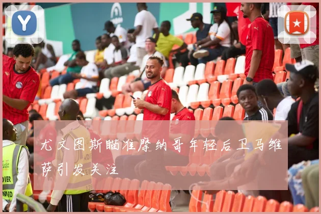 尤文图斯瞄准摩纳哥年轻后卫马维萨引发关注